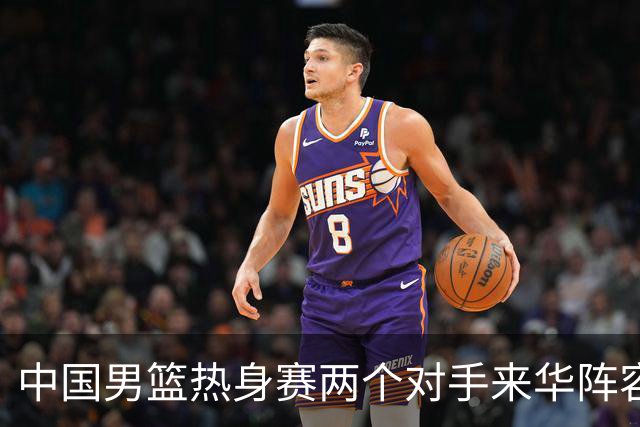 中国男篮热身赛两个对手来华阵容公布！不是最强阵容却有超星在内